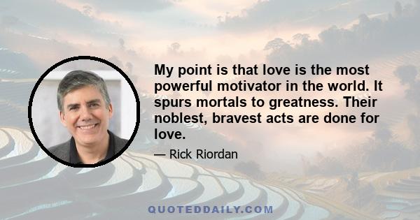 My point is that love is the most powerful motivator in the world. It spurs mortals to greatness. Their noblest, bravest acts are done for love.