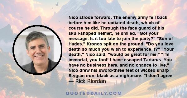 Nico strode forward. The enemy army fell back before him like he radiated death, which of course he did. Through the face guard of his skull-shaped helmet, he smiled. Got your message. Is it too late to join the party?