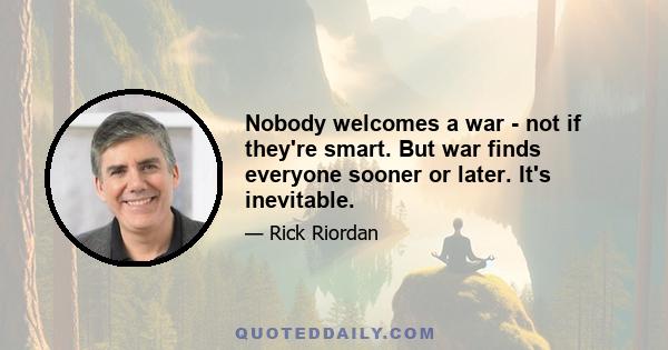 Nobody welcomes a war - not if they're smart. But war finds everyone sooner or later. It's inevitable.