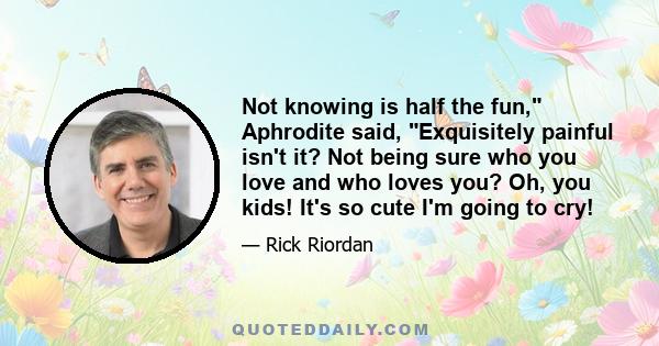 Not knowing is half the fun, Aphrodite said, Exquisitely painful isn't it? Not being sure who you love and who loves you? Oh, you kids! It's so cute I'm going to cry!