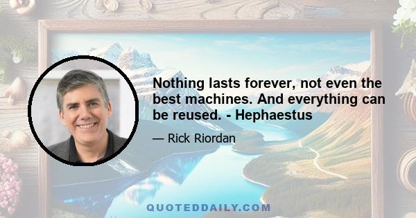 Nothing lasts forever, not even the best machines. And everything can be reused. - Hephaestus