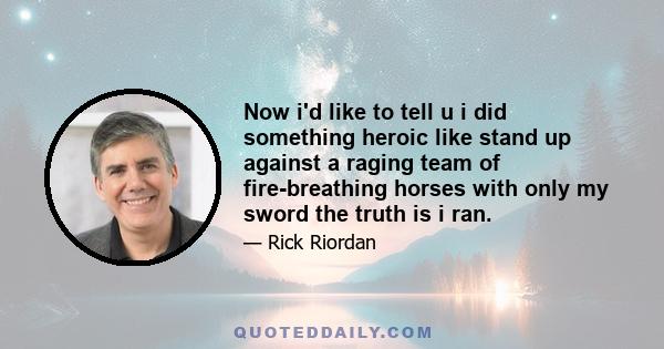 Now i'd like to tell u i did something heroic like stand up against a raging team of fire-breathing horses with only my sword the truth is i ran.