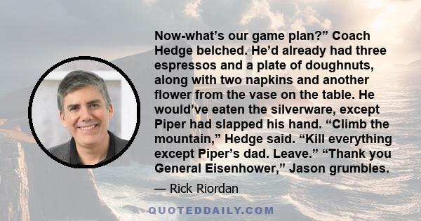 Now-what’s our game plan?” Coach Hedge belched. He’d already had three espressos and a plate of doughnuts, along with two napkins and another flower from the vase on the table. He would’ve eaten the silverware, except