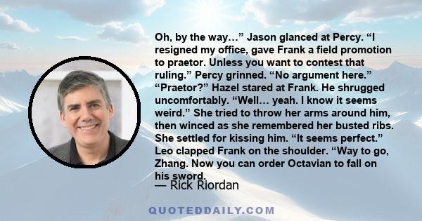 Oh, by the way…” Jason glanced at Percy. “I resigned my office, gave Frank a field promotion to praetor. Unless you want to contest that ruling.” Percy grinned. “No argument here.” “Praetor?” Hazel stared at Frank. He