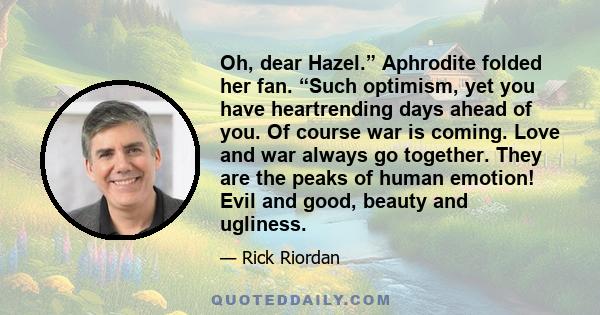 Oh, dear Hazel.” Aphrodite folded her fan. “Such optimism, yet you have heartrending days ahead of you. Of course war is coming. Love and war always go together. They are the peaks of human emotion! Evil and good,