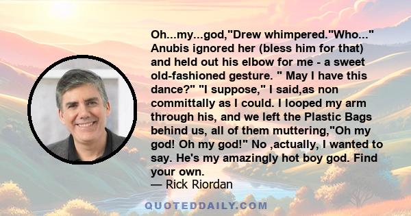 Oh...my...god,Drew whimpered.Who... Anubis ignored her (bless him for that) and held out his elbow for me - a sweet old-fashioned gesture.  May I have this dance? I suppose, I said,as non committally as I could. I