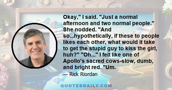 Okay, I said. Just a normal afternoon and two normal people. She nodded. And so...hypothetically, if these to people likes each other, what would it take to get the stupid guy to kiss the girl, huh? Oh... I felt like