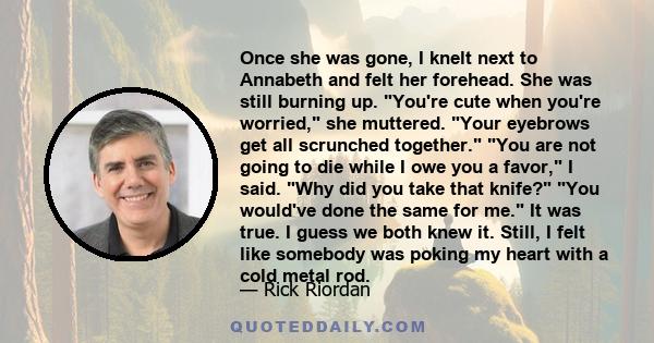 Once she was gone, I knelt next to Annabeth and felt her forehead. She was still burning up. You're cute when you're worried, she muttered. Your eyebrows get all scrunched together. You are not going to die while I owe