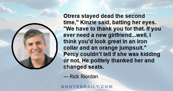 Otrera stayed dead the second time, Kinzie said, batting her eyes. We have to thank you for that. If you ever need a new girlfriend...well, I think you'd look great in an iron collar and an orange jumpsuit. Percy