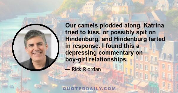 Our camels plodded along. Katrina tried to kiss, or possibly spit on Hindenburg, and Hindenburg farted in response. I found this a depressing commentary on boy-girl relationships.