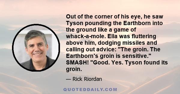 Out of the corner of his eye, he saw Tyson pounding the Earthborn into the ground like a game of whack-a-mole. Ella was fluttering above him, dodging missiles and calling out advice: The groin. The Earthborn's groin is