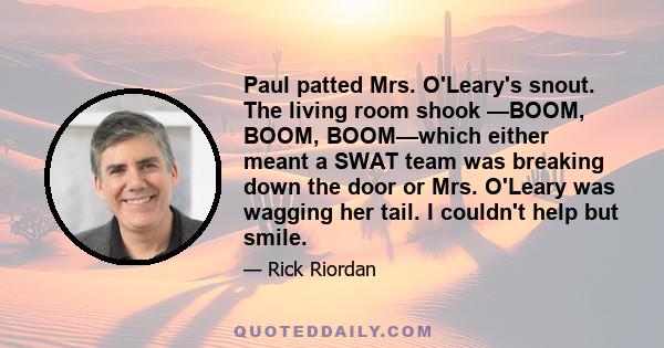 Paul patted Mrs. O'Leary's snout. The living room shook —BOOM, BOOM, BOOM—which either meant a SWAT team was breaking down the door or Mrs. O'Leary was wagging her tail. I couldn't help but smile.