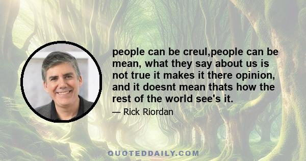 people can be creul,people can be mean, what they say about us is not true it makes it there opinion, and it doesnt mean thats how the rest of the world see's it.