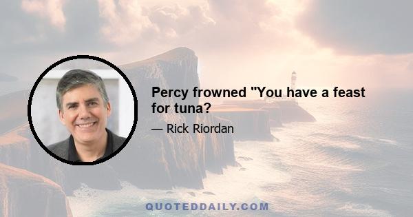 Percy frowned You have a feast for tuna?