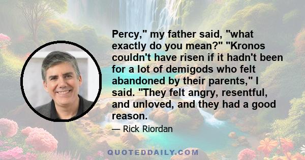 Percy, my father said, what exactly do you mean? Kronos couldn't have risen if it hadn't been for a lot of demigods who felt abandoned by their parents, I said. They felt angry, resentful, and unloved, and they had a