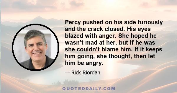 Percy pushed on his side furiously and the crack closed. His eyes blazed with anger. She hoped he wasn’t mad at her, but if he was she couldn’t blame him. If it keeps him going, she thought, then let him be angry.