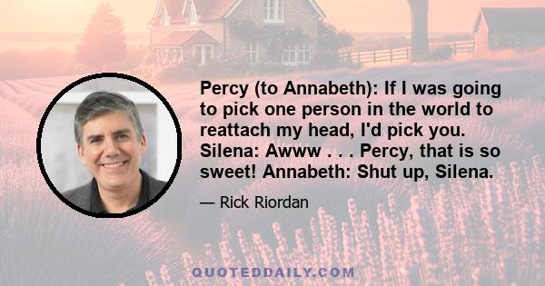 Percy (to Annabeth): If I was going to pick one person in the world to reattach my head, I'd pick you. Silena: Awww . . . Percy, that is so sweet! Annabeth: Shut up, Silena.