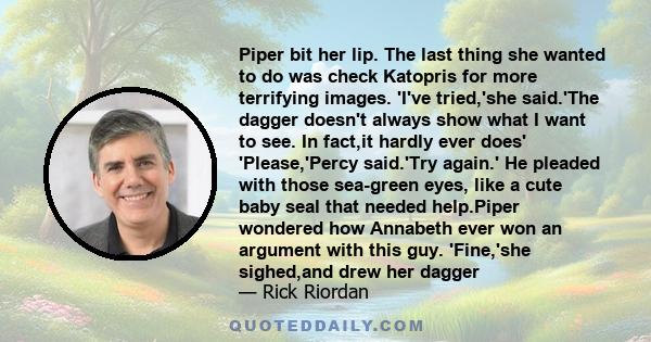 Piper bit her lip. The last thing she wanted to do was check Katopris for more terrifying images. 'I've tried,'she said.'The dagger doesn't always show what I want to see. In fact,it hardly ever does' 'Please,'Percy