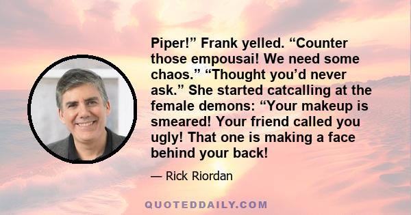 Piper!” Frank yelled. “Counter those empousai! We need some chaos.” “Thought you’d never ask.” She started catcalling at the female demons: “Your makeup is smeared! Your friend called you ugly! That one is making a face 