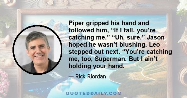 Piper gripped his hand and followed him, “If I fall, you’re catching me.” “Uh, sure.” Jason hoped he wasn’t blushing. Leo stepped out next. “You’re catching me, too, Superman. But I ain’t holding your hand.