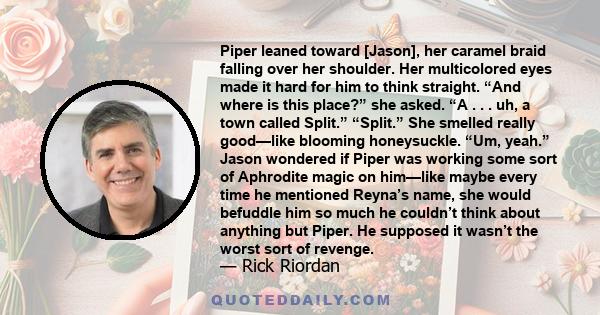 Piper leaned toward [Jason], her caramel braid falling over her shoulder. Her multicolored eyes made it hard for him to think straight. “And where is this place?” she asked. “A . . . uh, a town called Split.” “Split.”