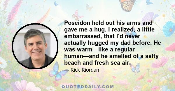 Poseidon held out his arms and gave me a hug. I realized, a little embarrassed, that I'd never actually hugged my dad before. He was warm—like a regular human—and he smelled of a salty beach and fresh sea air.