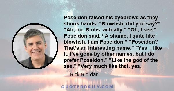 Poseidon raised his eyebrows as they shook hands. “Blowfish, did you say?” Ah, no. Blofis, actually.” Oh, I see,” Poseidon said. “A shame. I quite like blowfish. I am Poseidon.” Poseidon? That’s an interesting name.”