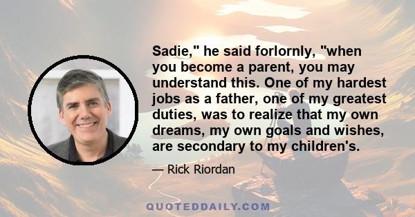 Sadie, he said forlornly, when you become a parent, you may understand this. One of my hardest jobs as a father, one of my greatest duties, was to realize that my own dreams, my own goals and wishes, are secondary to my 