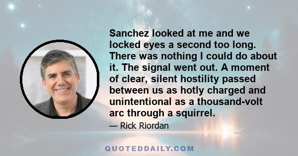 Sanchez looked at me and we locked eyes a second too long. There was nothing I could do about it. The signal went out. A moment of clear, silent hostility passed between us as hotly charged and unintentional as a