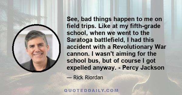 See, bad things happen to me on field trips. Like at my fifth-grade school, when we went to the Saratoga battlefield, I had this accident with a Revolutionary War cannon. I wasn't aiming for the school bus, but of