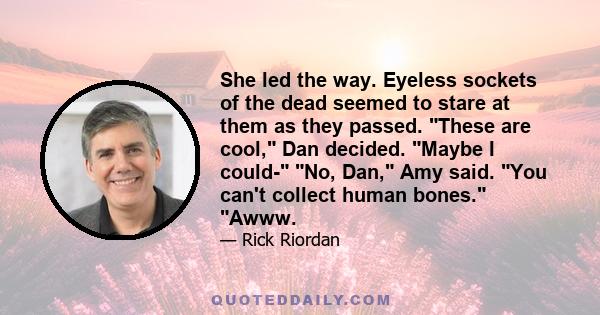 She led the way. Eyeless sockets of the dead seemed to stare at them as they passed. These are cool, Dan decided. Maybe I could- No, Dan, Amy said. You can't collect human bones. Awww.