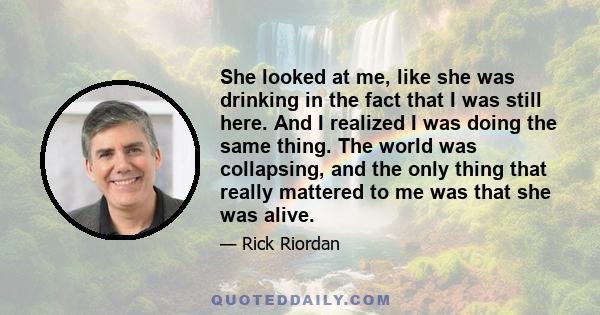 She looked at me, like she was drinking in the fact that I was still here. And I realized I was doing the same thing. The world was collapsing, and the only thing that really mattered to me was that she was alive.