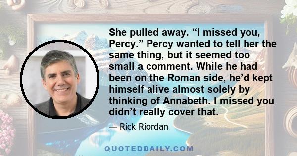 She pulled away. “I missed you, Percy.” Percy wanted to tell her the same thing, but it seemed too small a comment. While he had been on the Roman side, he’d kept himself alive almost solely by thinking of Annabeth. I