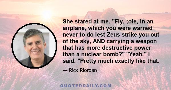 She stared at me. Fly, ;ole, in an airplane, which you were warned never to do lest Zeus strike you out of the sky, AND carrying a weapon that has more destructive power than a nuclear bomb? Yeah, I said. Pretty much