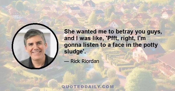 She wanted me to betray you guys, and I was like, 'Pfft, right, I'm gonna listen to a face in the potty sludge'.