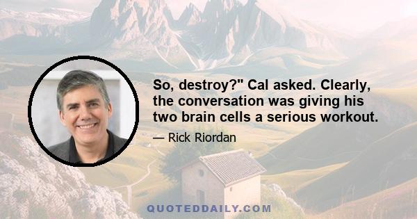 So, destroy? Cal asked. Clearly, the conversation was giving his two brain cells a serious workout.