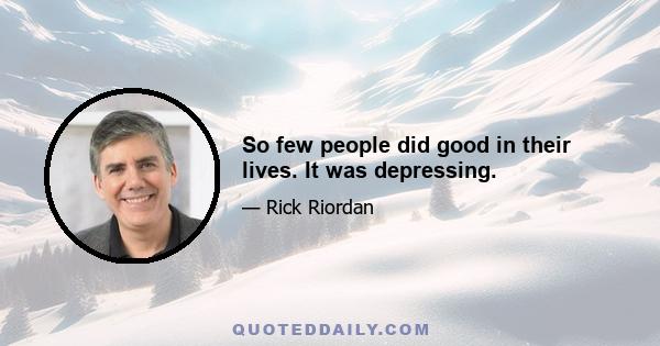 So few people did good in their lives. It was depressing.