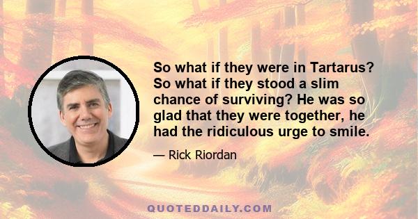 So what if they were in Tartarus? So what if they stood a slim chance of surviving? He was so glad that they were together, he had the ridiculous urge to smile.