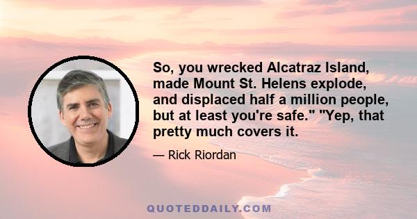 So, you wrecked Alcatraz Island, made Mount St. Helens explode, and displaced half a million people, but at least you're safe. Yep, that pretty much covers it.