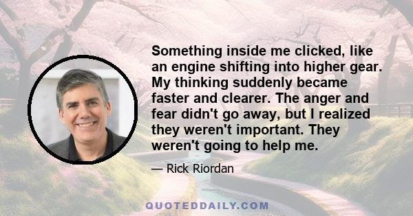 Something inside me clicked, like an engine shifting into higher gear. My thinking suddenly became faster and clearer. The anger and fear didn't go away, but I realized they weren't important. They weren't going to help 