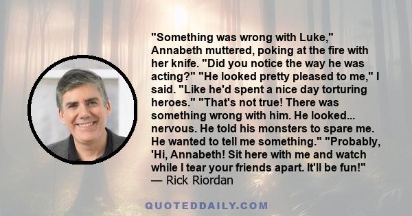 Something was wrong with Luke, Annabeth muttered, poking at the fire with her knife. Did you notice the way he was acting? He looked pretty pleased to me, I said. Like he'd spent a nice day torturing heroes. That's not