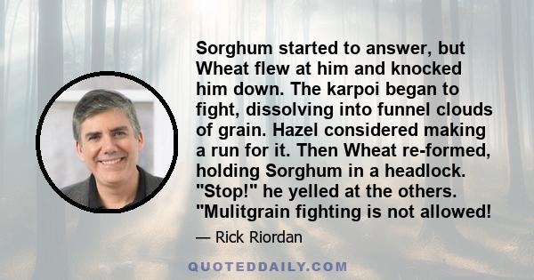 Sorghum started to answer, but Wheat flew at him and knocked him down. The karpoi began to fight, dissolving into funnel clouds of grain. Hazel considered making a run for it. Then Wheat re-formed, holding Sorghum in a