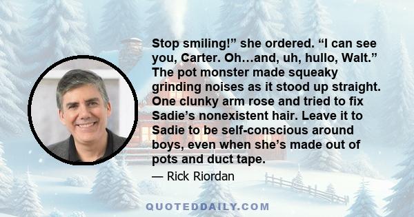 Stop smiling!” she ordered. “I can see you, Carter. Oh…and, uh, hullo, Walt.” The pot monster made squeaky grinding noises as it stood up straight. One clunky arm rose and tried to fix Sadie’s nonexistent hair. Leave it 