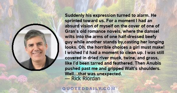 Suddenly his expression turned to alarm. He sprinted toward us. For a moment I had an absurd vision of myself on the cover of one of Gran’s old romance novels, where the damsel wilts into the arms of one half-dressed