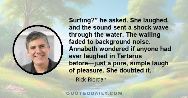 Surfing?” he asked. She laughed, and the sound sent a shock wave through the water. The wailing faded to background noise. Annabeth wondered if anyone had ever laughed in Tartarus before—just a pure, simple laugh of