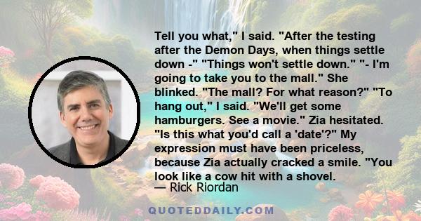 Tell you what, I said. After the testing after the Demon Days, when things settle down - Things won't settle down. - I'm going to take you to the mall. She blinked. The mall? For what reason? To hang out, I said. We'll