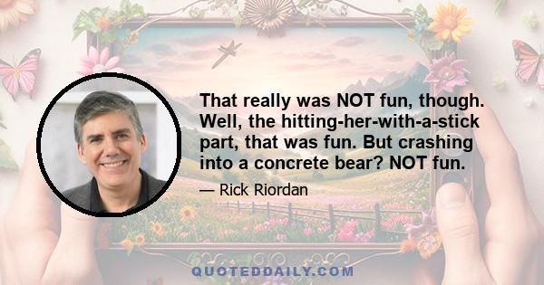 That really was NOT fun, though. Well, the hitting-her-with-a-stick part, that was fun. But crashing into a concrete bear? NOT fun.