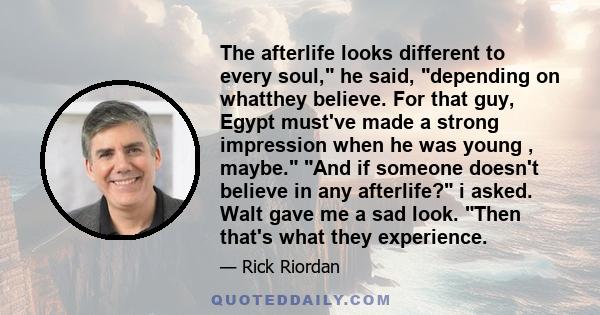 The afterlife looks different to every soul, he said, depending on whatthey believe. For that guy, Egypt must've made a strong impression when he was young , maybe. And if someone doesn't believe in any afterlife? i