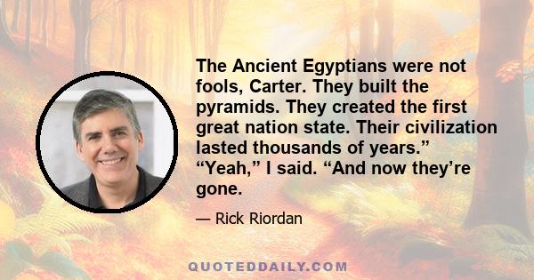 The Ancient Egyptians were not fools, Carter. They built the pyramids. They created the first great nation state. Their civilization lasted thousands of years.” “Yeah,” I said. “And now they’re gone.