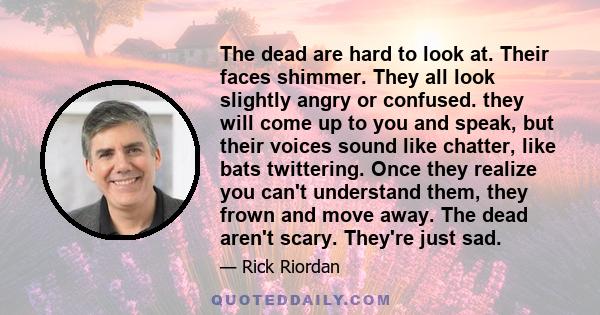 The dead are hard to look at. Their faces shimmer. They all look slightly angry or confused. they will come up to you and speak, but their voices sound like chatter, like bats twittering. Once they realize you can't